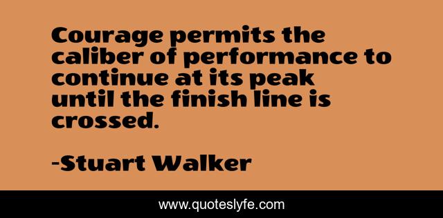 Courage permits the caliber of performance to continue at its peak until the finish line is crossed.
