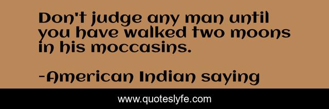 Don't judge any man until you have walked two moons in his moccasins.
