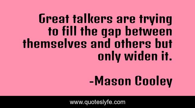 Great talkers are trying to fill the gap between themselves and others but only widen it.