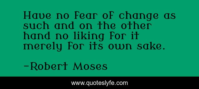 Have no fear of change as such and on the other hand no liking for it merely for its own sake.