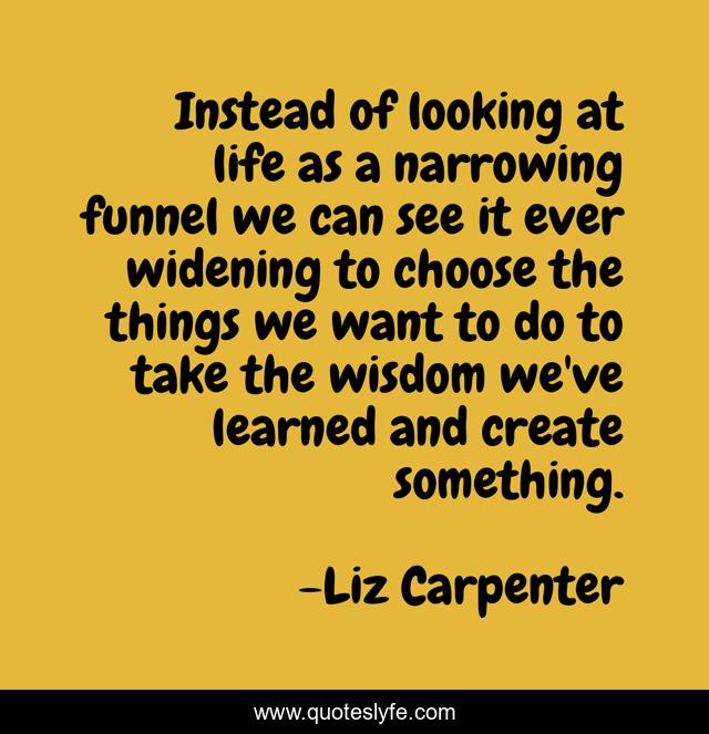 Instead of looking at life as a narrowing funnel we can see it ever widening to choose the things we want to do to take the wisdom we've learned and create something.