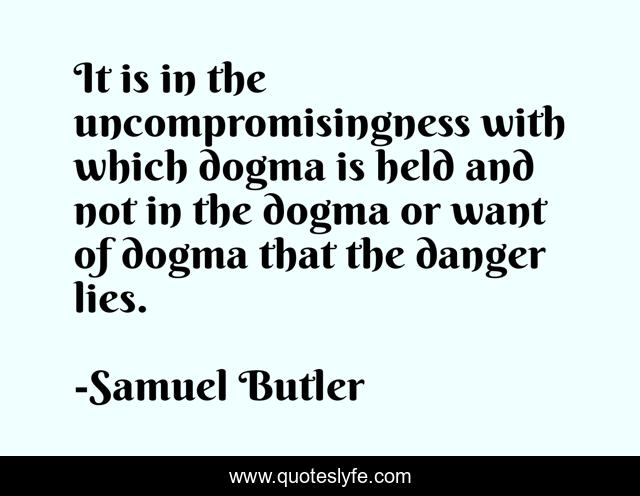 It is in the uncompromisingness with which dogma is held and not in the dogma or want of dogma that the danger lies.