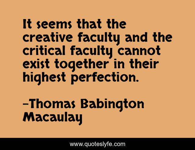 It seems that the creative faculty and the critical faculty cannot exist together in their highest perfection.