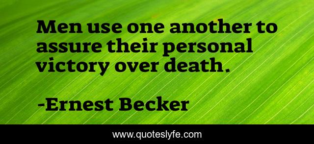 Men use one another to assure their personal victory over death.
