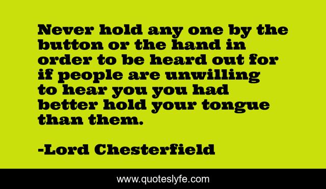Never hold any one by the button or the hand in order to be heard out for if people are unwilling to hear you you had better hold your tongue than them.