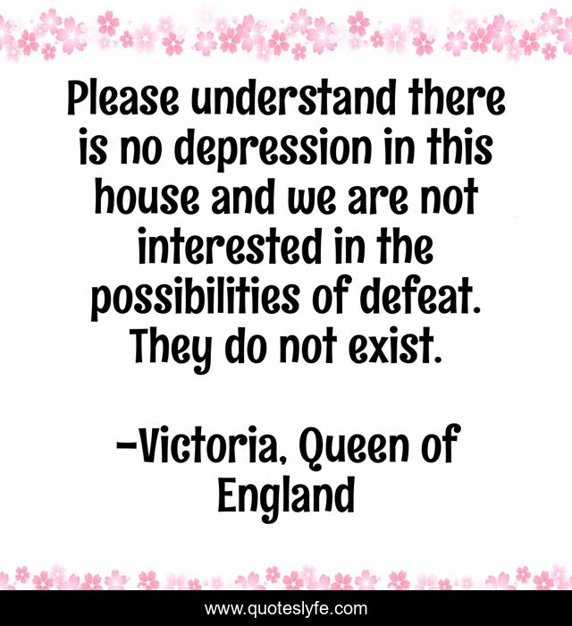 Please understand there is no depression in this house and we are not interested in the possibilities of defeat. They do not exist.