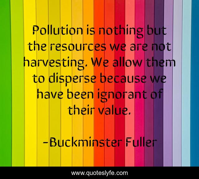 Pollution is nothing but the resources we are not harvesting. We allow them to disperse because we have been ignorant of their value.