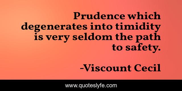 Prudence which degenerates into timidity is very seldom the path to safety.