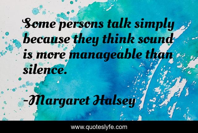 Some persons talk simply because they think sound is more manageable than silence.