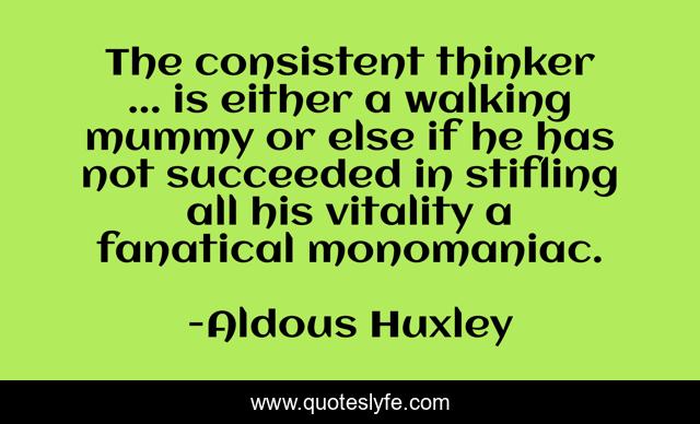 The consistent thinker ... is either a walking mummy or else if he has not succeeded in stifling all his vitality a fanatical monomaniac.