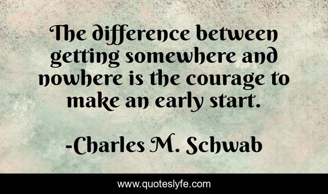 The difference between getting somewhere and nowhere is the courage to make an early start.