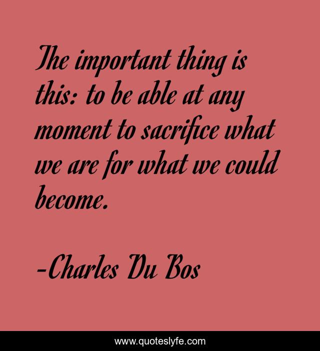 The important thing is this: to be able at any moment to sacrifice what we are for what we could become.