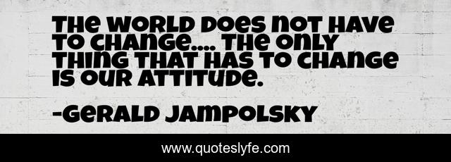 The world does not have to change.... The only thing that has to change is our attitude.