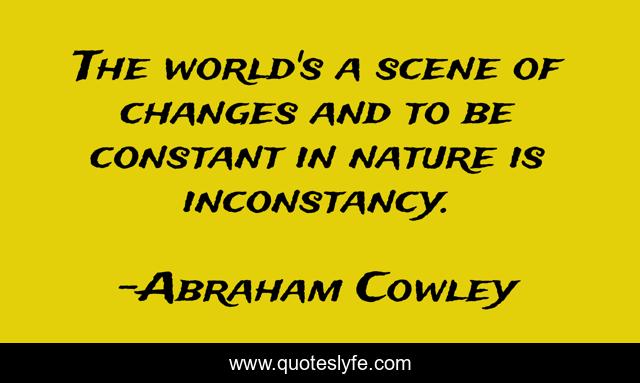 The world's a scene of changes and to be constant in nature is inconstancy.