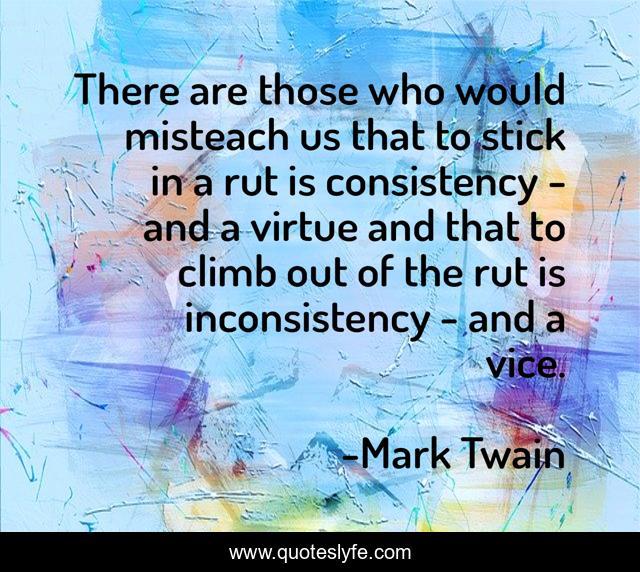There are those who would misteach us that to stick in a rut is consistency - and a virtue and that to climb out of the rut is inconsistency - and a vice.