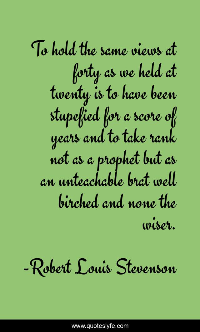 To hold the same views at forty as we held at twenty is to have been stupefied for a score of years and to take rank not as a prophet but as an unteachable brat well birched and none the wiser.
