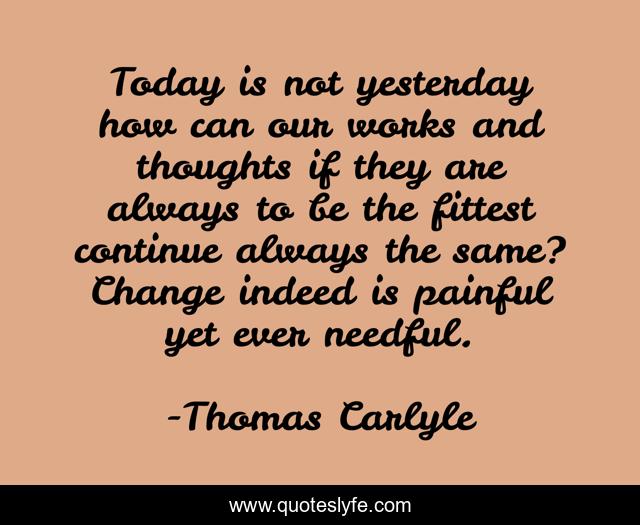Today is not yesterday how can our works and thoughts if they are always to be the fittest continue always the same? Change indeed is painful yet ever needful.