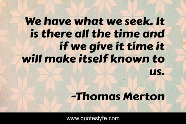 We have what we seek. It is there all the time and if we give it time it will make itself known to us.