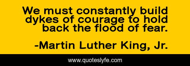 We must constantly build dykes of courage to hold back the flood of fear.