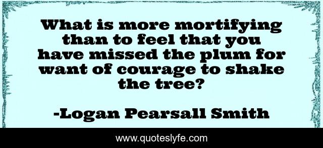 What is more mortifying than to feel that you have missed the plum for want of courage to shake the tree?