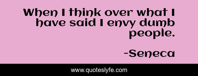 When I think over what I have said I envy dumb people.