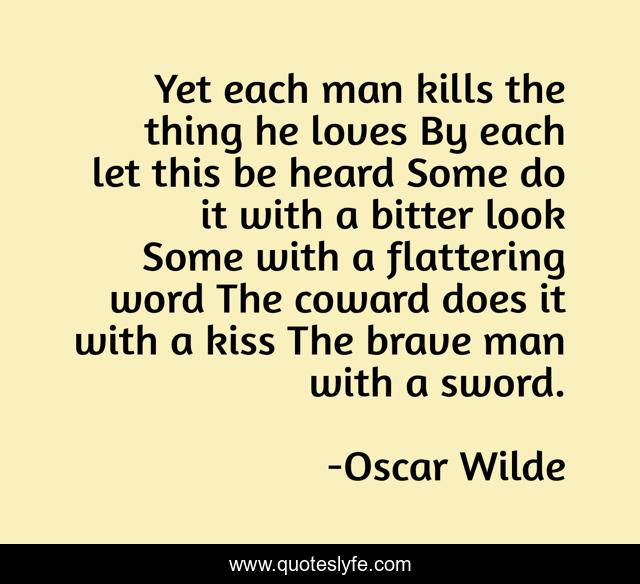 Yet each man kills the thing he loves By each let this be heard Some do it with a bitter look Some with a flattering word The coward does it with a kiss The brave man with a sword.