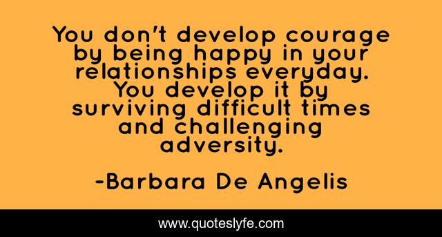 You don't develop courage by being happy in your relationships everyday. You develop it by surviving difficult times and challenging adversity.