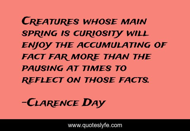 Creatures whose main spring is curiosity will enjoy the accumulating of fact far more than the pausing at times to reflect on those facts.
