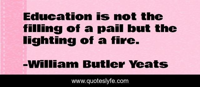 Education is not the filling of a pail but the lighting of a fire.