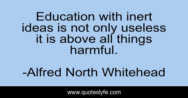 Education with inert ideas is not only useless it is above all things harmful.