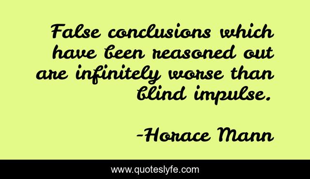 False conclusions which have been reasoned out are infinitely worse than blind impulse.