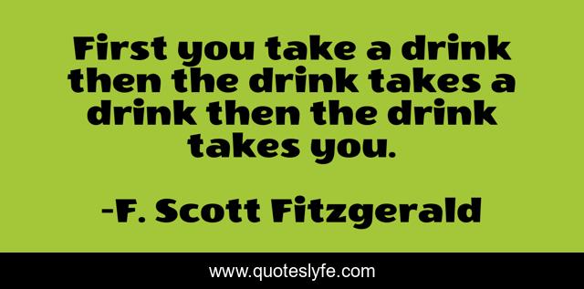 First you take a drink then the drink takes a drink then the drink takes you.