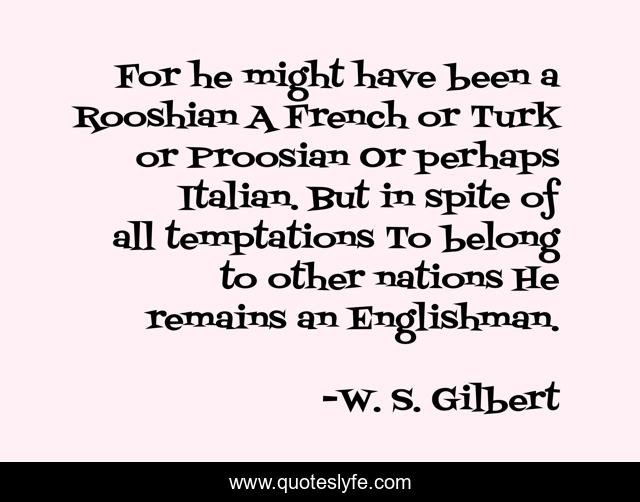 For he might have been a Rooshian A French or Turk or Proosian Or perhaps Italian. But in spite of all temptations To belong to other nations He remains an Englishman.