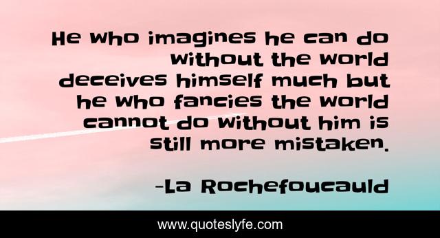 He who imagines he can do without the world deceives himself much but he who fancies the world cannot do without him is still more mistaken.