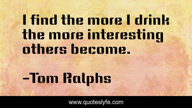 I find the more I drink the more interesting others become.