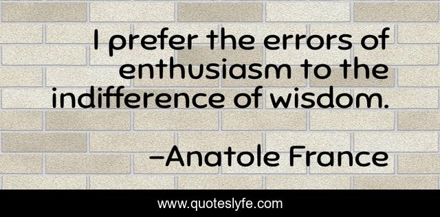I prefer the errors of enthusiasm to the indifference of wisdom.