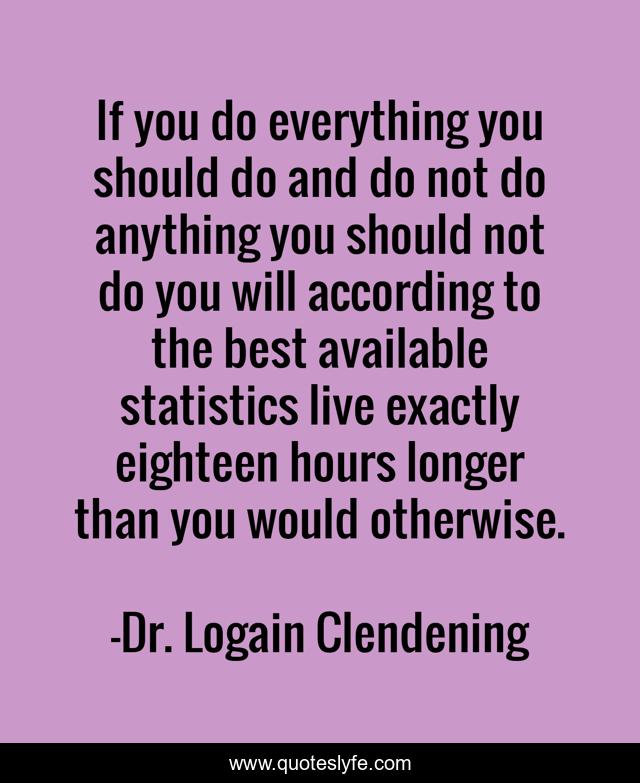 If you do everything you should do and do not do anything you should not do you will according to the best available statistics live exactly eighteen hours longer than you would otherwise.