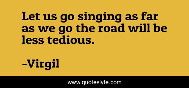 Let us go singing as far as we go the road will be less tedious.