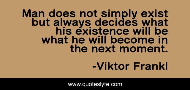 Man does not simply exist but always decides what his existence will be what he will become in the next moment.