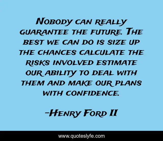 Nobody can really guarantee the future. The best we can do is size up the chances calculate the risks involved estimate our ability to deal with them and make our plans with confidence.