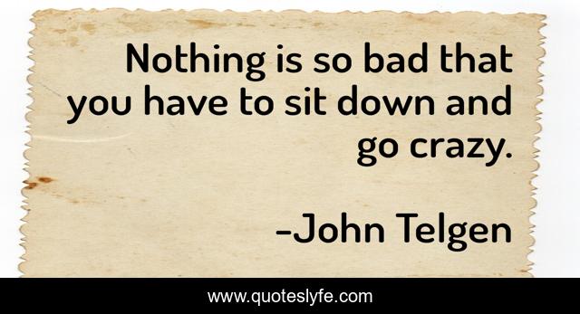 Nothing is so bad that you have to sit down and go crazy.