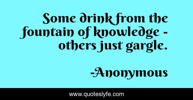 Some drink from the fountain of knowledge - others just gargle.