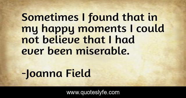 Sometimes I found that in my happy moments I could not believe that I had ever been miserable.