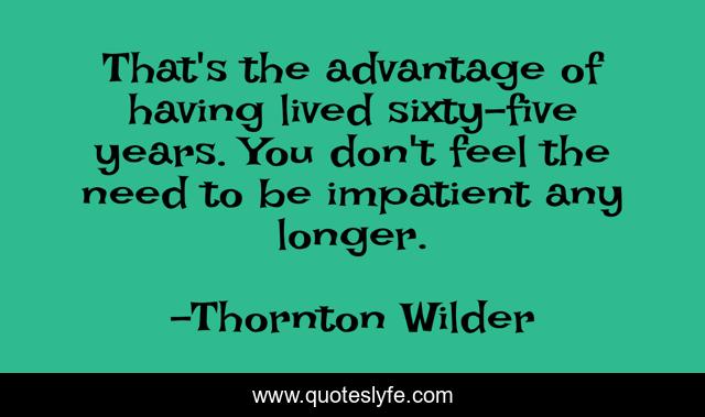 That's the advantage of having lived sixty-five years. You don't feel the need to be impatient any longer.