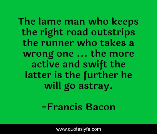 The lame man who keeps the right road outstrips the runner who takes a wrong one ... the more active and swift the latter is the further he will go astray.