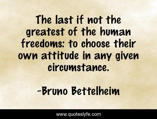 The last if not the greatest of the human freedoms: to choose their own attitude in any given circumstance.