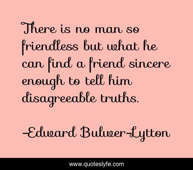 There is no man so friendless but what he can find a friend sincere enough to tell him disagreeable truths.