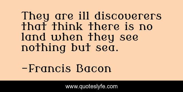 They are ill discoverers that think there is no land when they see nothing but sea.