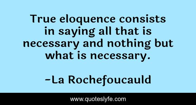 True eloquence consists in saying all that is necessary and nothing but what is necessary.