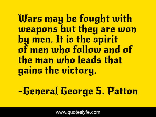 Wars may be fought with weapons but they are won by men. It is the spirit of men who follow and of the man who leads that gains the victory.